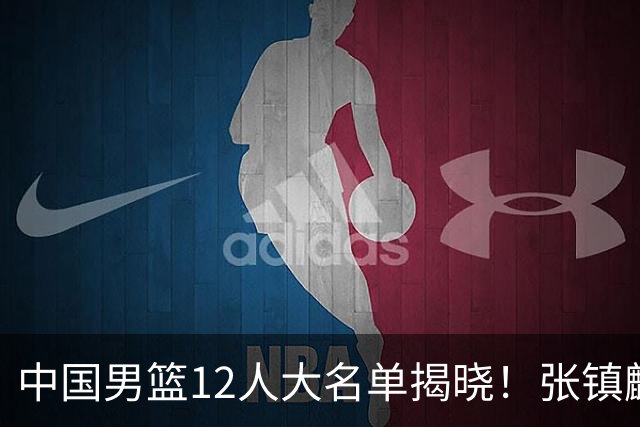 中国男篮12人大名单揭晓！张镇麟落选，崔永熙成功晋级